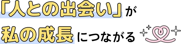 「人との出会い」が私の成長につながる