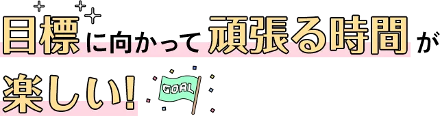 目標に向かって頑張る時間が楽しい！